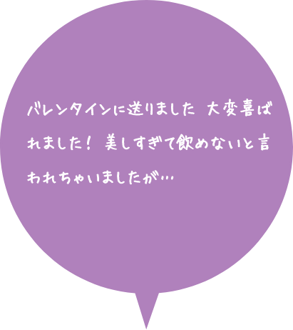 お客様の声：バレンタインに送りました。大変喜ばれました！美しすぎて飲めないと言われちゃいましたが…